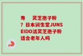 寿    灵芝孢子粉？日本润生堂JUNSEIDO活灵芝孢子粉适合老年人吗