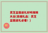 灵芝盆栽送礼好吗视频大全(高端礼品：灵芝盆栽送礼必看！)