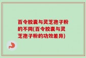 百令胶囊与灵芝孢子粉的不同(百令胶囊与灵芝孢子粉的功效差异)