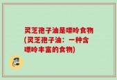灵芝孢子油是嘌呤食物(灵芝孢子油：一种含嘌呤丰富的食物)