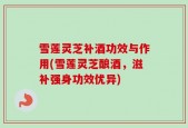 雪莲灵芝补酒功效与作用(雪莲灵芝酿酒，滋补强身功效优异)