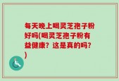 每天晚上喝灵芝孢子粉好吗(喝灵芝孢子粉有益健康？这是真的吗？)