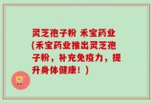 灵芝孢子粉 禾宝药业(禾宝药业推出灵芝孢子粉，补充免疫力，提升身体健康！)