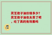灵芝孢子油价格多少？灵芝孢子油也太贵了吧，吃了真的有效果吗