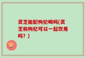 灵芝能配枸杞喝吗(灵芝和枸杞可以一起饮用吗？)