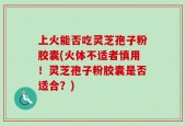 上火能否吃灵芝孢子粉胶囊(火体不适者慎用！灵芝孢子粉胶囊是否适合？)