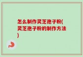 怎么制作灵芝孢子粉(灵芝孢子粉的制作方法)