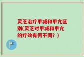 灵芝治疗甲减和甲亢区别(灵芝对甲减和甲亢的疗效有何不同？)