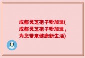 成都灵芝孢子粉加盟(成都灵芝孢子粉加盟，为您带来健康新生活)