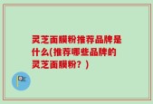 灵芝面膜粉推荐品牌是什么(推荐哪些品牌的灵芝面膜粉？)