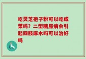 吃灵芝孢子粉可以吃咸菜吗？二型糖尿病会引起四肢麻木吗可以治好吗