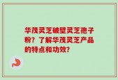 华茂灵芝破壁灵芝孢子粉？了解华茂灵芝产品的特点和功效？