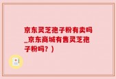 京东灵芝孢子粉有卖吗_京东商城有售灵芝孢子粉吗？)
