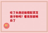吃了头孢还能搭配灵芝孢子粉吗？看完你就明白了