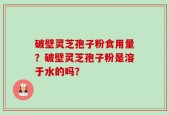 破壁灵芝孢子粉食用量？破壁灵芝孢子粉是溶于水的吗？