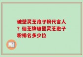 破壁灵芝孢子粉代言人？仙芝牌破壁灵芝孢子粉排名多少位