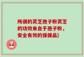 所谓的灵芝孢子粉灵芝的功效来自于孢子粉，安全有效的保健品)