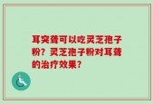 耳突聋可以吃灵芝孢子粉？灵芝孢子粉对耳聋的治疗效果？