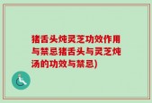 猪舌头炖灵芝功效作用与禁忌猪舌头与灵芝炖汤的功效与禁忌)