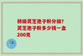 初级灵芝孢子粉分级？灵芝孢子粉多少钱一盒200克