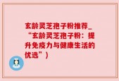 玄龄灵芝孢子粉推荐_“玄龄灵芝孢子粉：提升免疫力与健康生活的优选”)