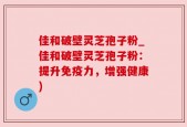 佳和破壁灵芝孢子粉_佳和破壁灵芝孢子粉：提升免疫力，增强健康)