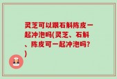 灵芝可以跟石斛陈皮一起冲泡吗(灵芝、石斛、陈皮可一起冲泡吗？)