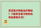 灵芝孢子粉能治疗便秘？了解灵芝孢子粉的功效及使用方法？