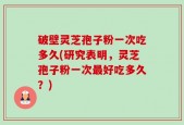 破壁灵芝孢子粉一次吃多久(研究表明，灵芝孢子粉一次最好吃多久？)