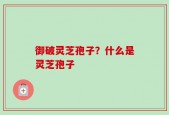 御破灵芝孢子？什么是灵芝孢子