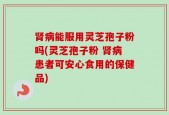 肾病能服用灵芝孢子粉吗(灵芝孢子粉 肾病患者可安心食用的保健品)
