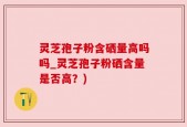 灵芝孢子粉含硒量高吗吗_灵芝孢子粉硒含量是否高？)