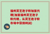 福州灵芝孢子粉加盟代理(加盟福州灵芝孢子粉代理，从灵芝孢子粉市场中获得利润)