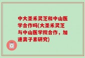 中大圣禾灵芝和中山医学合作吗(大圣禾灵芝与中山医学院合作，加速离子素研究)