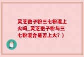 灵芝孢子粉三七粉混上火吗_灵芝孢子粉与三七粉混合是否上火？)