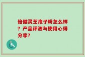 倍健灵芝孢子粉怎么样？产品评测与使用心得分享？