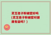 灵芝孢子粉破壁好吗 (灵芝孢子粉破壁对健康有益吗？)