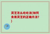 灵芝怎么吃吃法(如何食用灵芝的正确方法？)