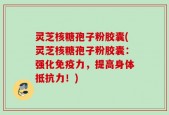灵芝核糖孢子粉胶囊(灵芝核糖孢子粉胶囊：强化免疫力，提高身体抵抗力！)