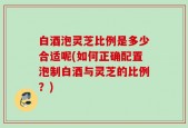 白酒泡灵芝比例是多少合适呢(如何正确配置泡制白酒与灵芝的比例？)
