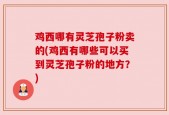 鸡西哪有灵芝孢子粉卖的(鸡西有哪些可以买到灵芝孢子粉的地方？)