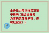 全身无力可以吃灵芝孢子粉吗 (适合全身无力者的灵芝孢子粉，你可以试试！)
