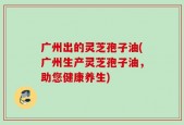 广州出的灵芝孢子油(广州生产灵芝孢子油，助您健康养生)
