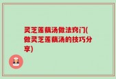 灵芝莲藕汤做法窍门(做灵芝莲藕汤的技巧分享)