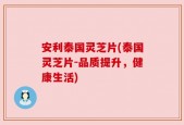 安利泰国灵芝片(泰国灵芝片-品质提升，健康生活)