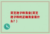 灵芝孢子粉发音(灵芝孢子粉的正确发音是什么？)