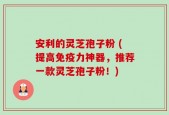 安利的灵芝孢子粉 (提高免疫力神器，推荐一款灵芝孢子粉！)