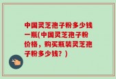 中国灵芝孢子粉多少钱一瓶(中国灵芝孢子粉价格，购买瓶装灵芝孢子粉多少钱？)