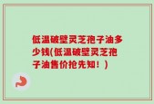 低温破壁灵芝孢子油多少钱(低温破壁灵芝孢子油售价抢先知！)