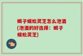 蝎子蜈蚣灵芝怎么泡酒(泡酒的好选择：蝎子蜈蚣灵芝)